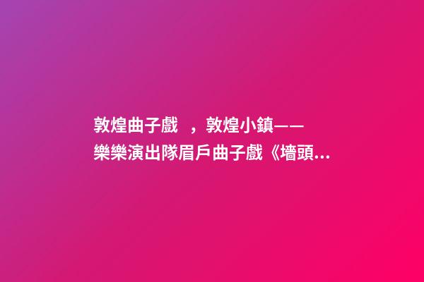 敦煌曲子戲，敦煌小鎮——樂樂演出隊眉戶曲子戲《墻頭記》